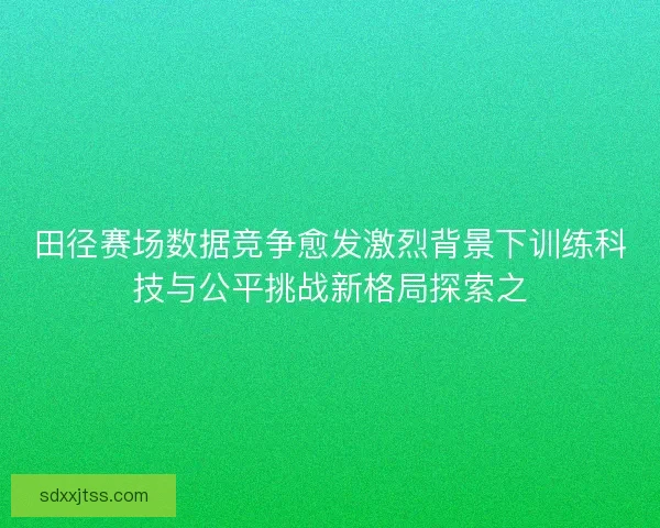 田径赛场数据竞争愈发激烈背景下训练科技与公平挑战新格局探索之