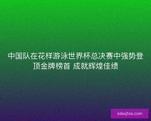 中国队在花样游泳世界杯总决赛中强势登顶金牌榜首 成就辉煌佳绩