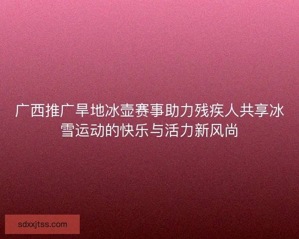 广西推广旱地冰壶赛事助力残疾人共享冰雪运动的快乐与活力新风尚