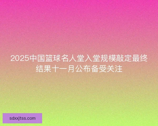 2025中国篮球名人堂入堂规模敲定最终结果十一月公布备受关注